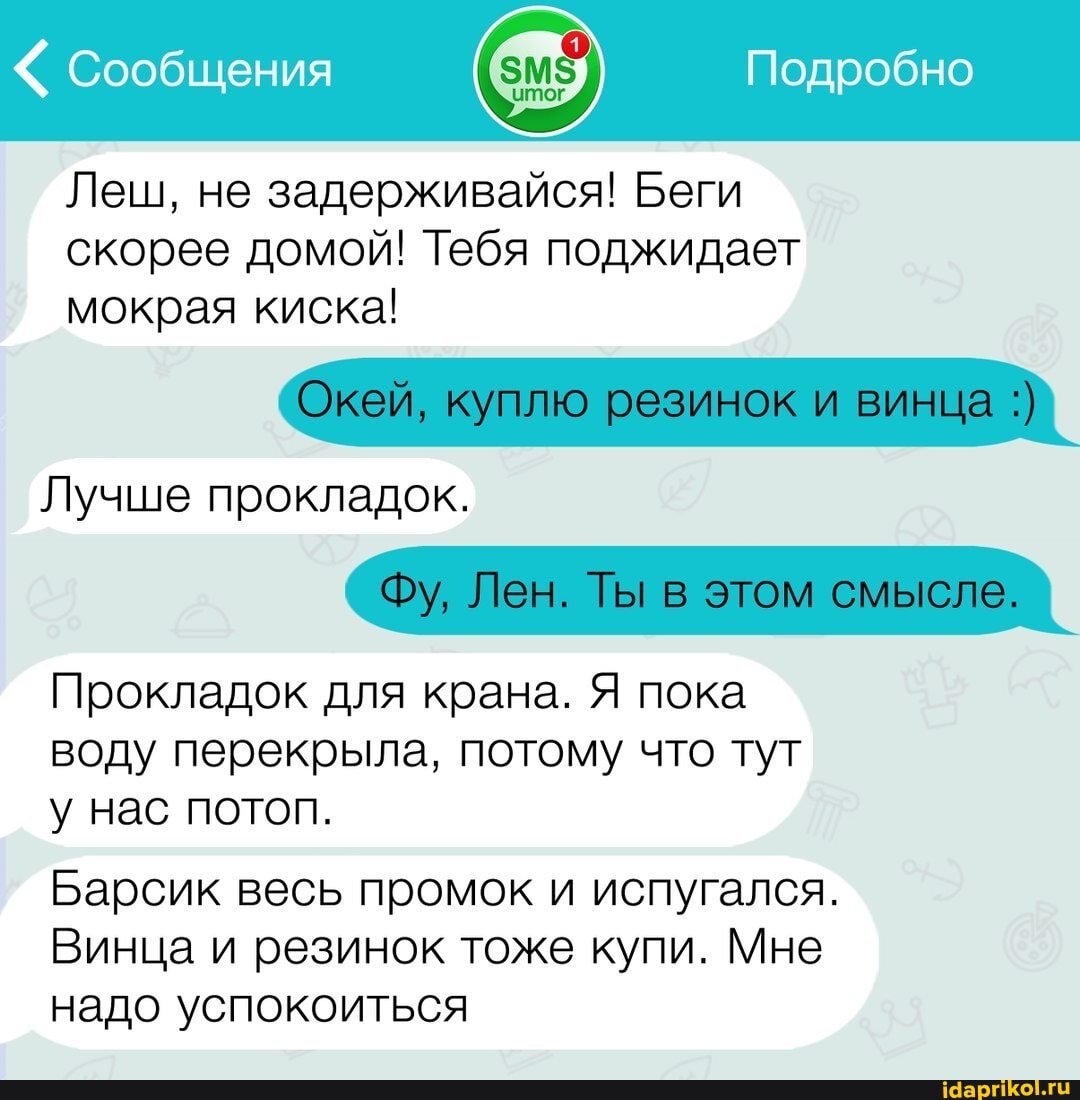 Сообщения Подробно
Леш, не задерживайся! Беги скорее домой! Тебя поджидает мокрая киска!
Окей, куплю резинок и винца
Лучше прокладок.
Фу, Лен. Ты в этом смысле.
Прокладок для крана. Я пока воду перекрыла, потому что тут у нас потоп.
Барсик весь промок и испугался.
Винца и резинок тоже купи. Мне надо успокоиться