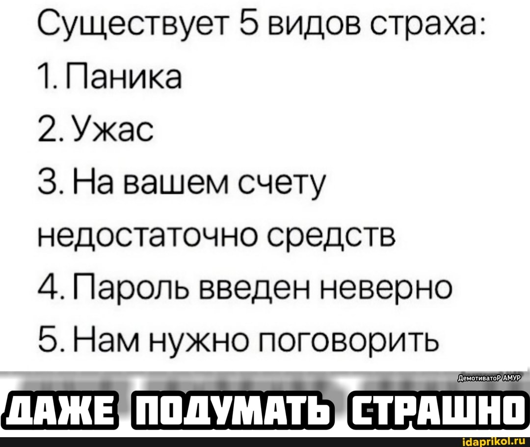Существует 5 видов страха:
1. Паника
2.Ужас
На вашем счету недостаточно средств
4. Пароль введен неверно
5. Нам нужно поговорить
ПАЖЕ СТРАШНО