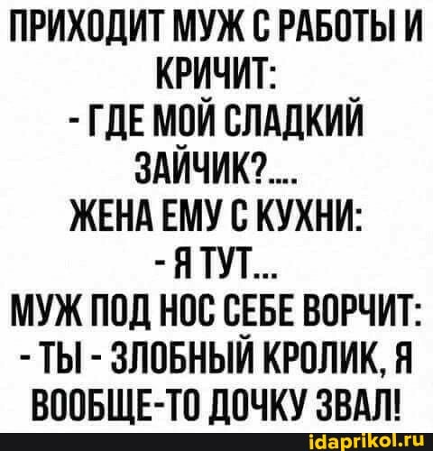 ПРИХОДИТ МУЖ С РАБОТЫ И КРИЧИТ:
- ГДЕМОЙ СЛАДКИЙ ЗАЙЧИК?...
ЖЕНА ЕМУ С КУХНИ:
- ЯТУТ..
МУЖ ПОД НОС СЕБЕ ВОРЧИТ:
- ТЫ - ЗЛОБНЫЙ КРОЛИК,
ВООБЩЕ-ТО ДОЧКУ ЗВАЛ!