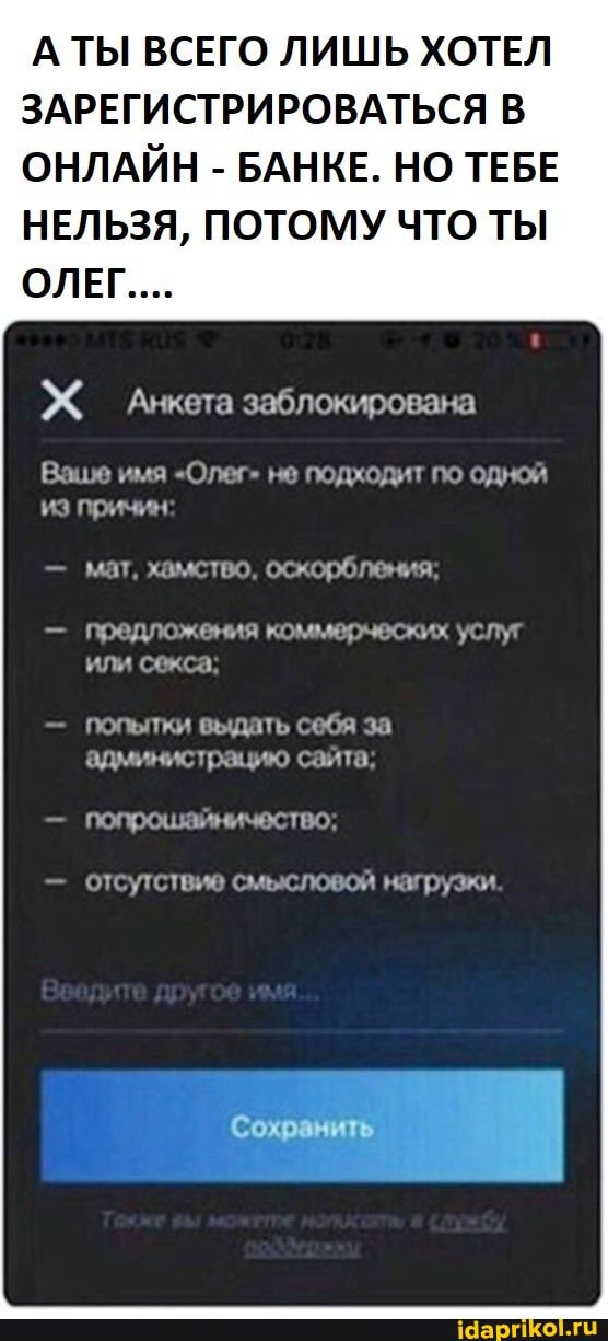 ТЫ ВСЕГО ЛИШЬ ХОТЕЛ ЗАРЕГИСТРИРОВАТЬСЯ В ОНЛАЙН - БАНКЕ. НО ТЕБЕ НЕЛЬЗЯ, ПОТОМУ ЧТО ТЫ
ОЛЕГ....
Анкета заблокирована
Ваше имя "Олег" не подходит по одной из причин:
мат, хамство, оскорбления;
предложения коммерческих услуг или секса.
попытки выдать себя за администрацию сайта;
попрошамничество:
отсутствие смысловой нагрузки.
Сохранить