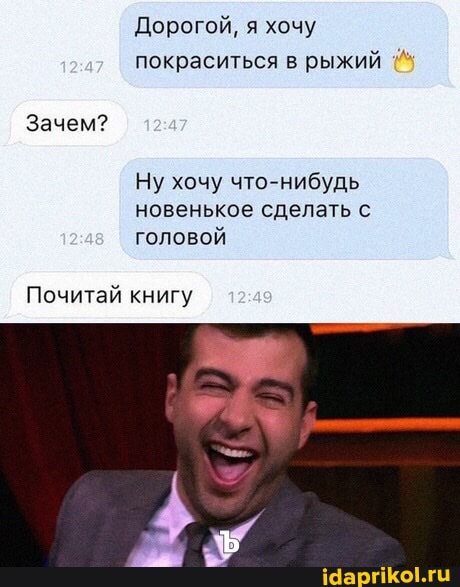 Дорогой, я хочу покраситься в рыжий
Зачем?
Ну хочу что-нибудь новенькое сделать с головой
Почитай книгу