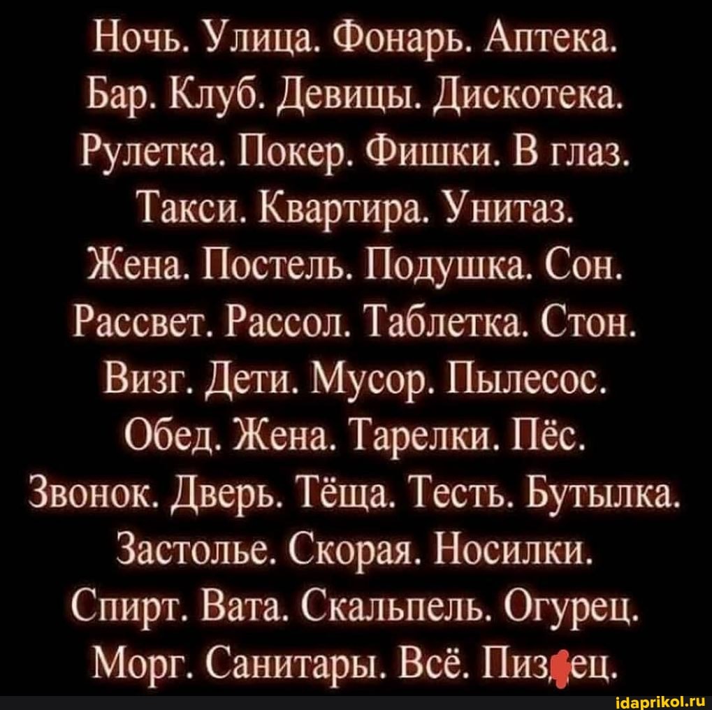 Ночь. Улица. Фонарь. Аптека.
Бар. Клуб. Девицы. Дискотека.
Рулетка. Покер. Фишки. В глаз.
Такси. Квартира. Унитаз.
Жена. Постель. Подушка. Сон.
Рассвет. Рассол. Таблетка. Стон.
Визг. Дети. Мусор. Пылесос.
Обед. Жена. Тарелки. Пёс.
Звонок. Дверь. Тёща. Тесть. Бутылка
Застолье. Скорая. Носилки.
Спирт. Вата. Скальпель. Огурец.
Морг. Санитары. Всё. Пизйец.