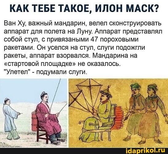 КАК ТЕБЕ ТАКОЕ, ИЛОН МАСК?
Ван Ху, важный мандарин, велел сконструировать аппарат для полета на Луну. Аппарат представлял собой стул, с привязаными 47 пороховыми ракетами. Он уселся на стул, слуги подожгли ракеты, аппарат взорвался. Мандарина на
"стартовой площадке" не оказалось.
"Улетел" - подумали слуги.