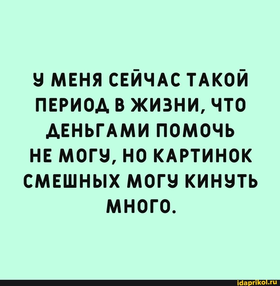 У МЕНЯ СЕЙЧАС ТАКОЙ ПЕРИОД В ЖИЗНИ, ЧТО ДЕНЬГАМИ ПОМОЧЬ НЕ МОГУ, НО КАРТИНОК СМЕШНЫХ МОГУ КИНУТЬ МНОГО.