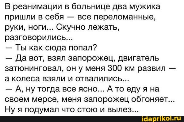В реанимации в больнице два мужика пришли в себя - все переломанные, руки, ноги... Скучно лежать, разговорились...
- Ты как сюда попал?
- Да вот, взял запорожец, двигатель затюнинговал, он у меня 300 км развил - а колеса взяли и отвалились...
- А, ну тогда все ясно... А то еду я на своем мерсе, меня запорожец обгоняет...
Ну я подумал что стою и вылез...