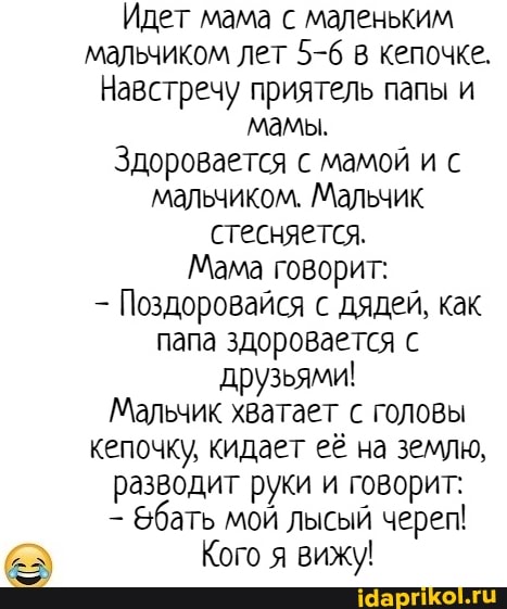 Идет мама с маленьким мальчиком лет 5-6 в кепочке.
Навстречу приятель папы и мамы.
Здоровается с мамой и с мальчиком. Мальчик стесняется.
Мама говорит:
Поздоровайся с дядей, как папа здоровается с друзьями!
Мальчик хватает с головы кепочку, кидает её на землю, разводит руки и говорит:
Эбать мой лысый черег!
Кого я вижу!