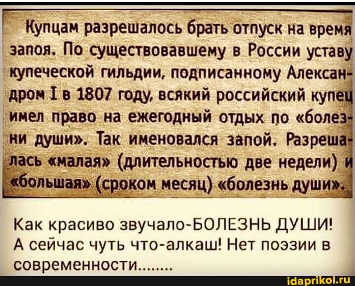 Купцам разрешалось брать отпуск на время
запоя, По существовавшему в России уставу купеческой гильдии, подписанному Алекса
'дромТ в 1807 году, всякий российский купе имел право на ежегодный отдых по "боле: ни души". Так именовался запой. Разреша ась "малая" (длительностью две недели).
ольшая" (сроком месяц) "болезнь души",
Как красиво звучало-БОЛЕЗНЬ ДУШИ!
А сейчас чуть что-алкаш! Нет поэзии в