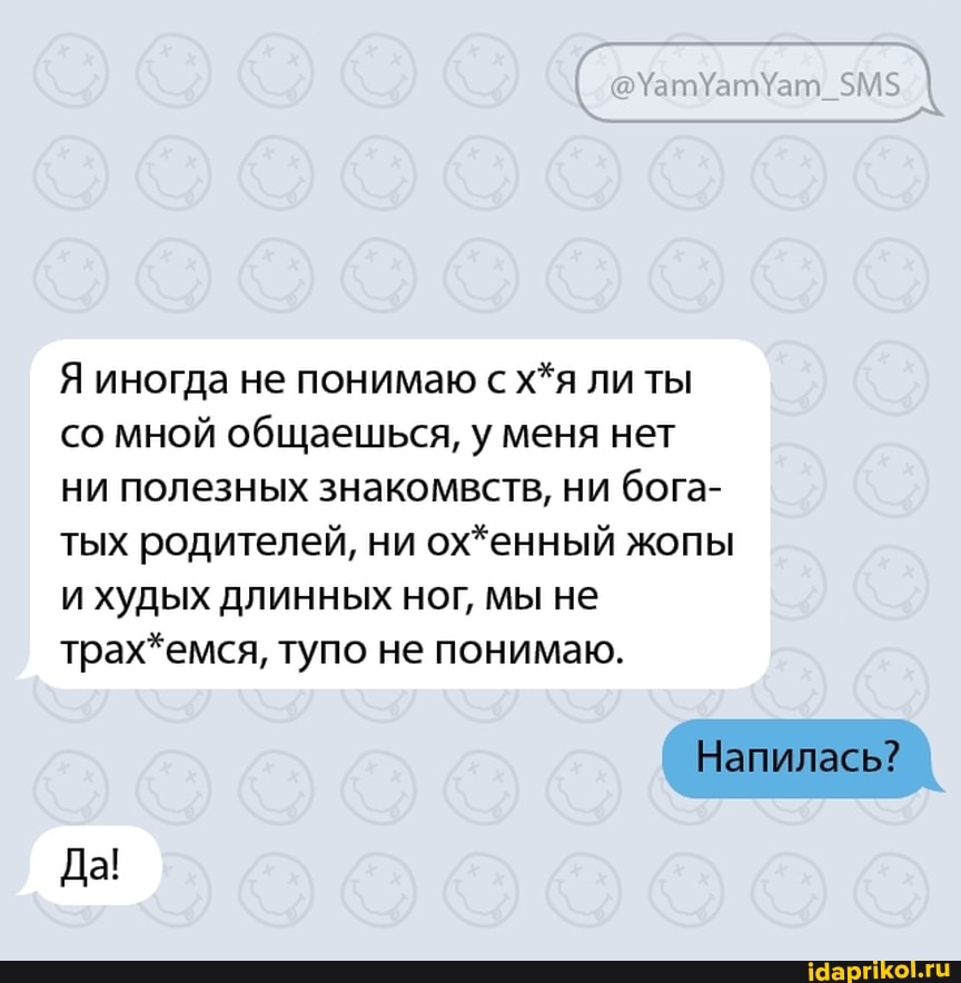 Я иногда не понимаю с х*я ли ты со мной общаешься, у меня нет ни полезных знакомвств, ни бога- тых родителей, ни ох*енный жопы и худых длинных ног, мы не трах*емся, тупо не понимаю.
Напилась?
Да!