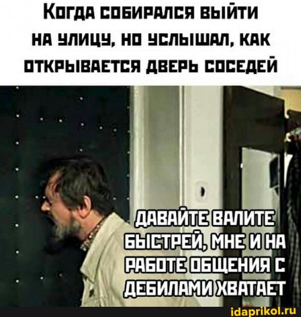 КогдА СОБИРАЛСЯ ВЫЙТИ НА УЛИЦУ, НО УСЛЫШАЛ, КАК ОТКРЫВАЕТСЯ ДВЕРЬ СОСЕДЕЙ
ДАВАИТЕ ВАЛИТЕ БЫСТРЕЙ, МНЕ И НА РАБОТЕ ОБЩЕНИЯ С ДЕБИЛАМИ ХВАТАЕТ