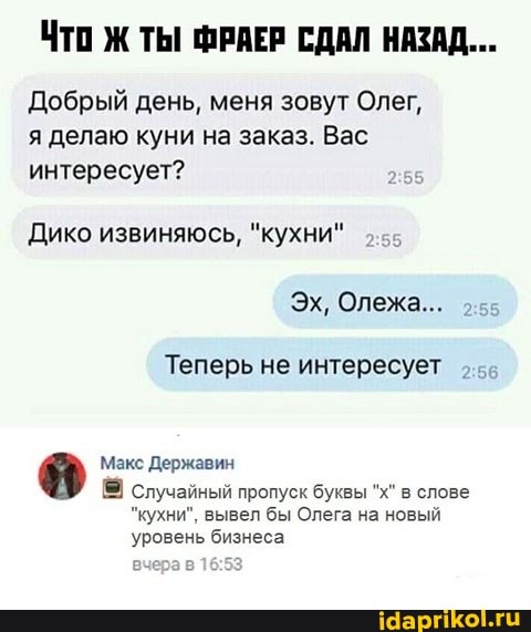ЧТо Ж ТЫ ФРАЕР СДАЛ НАЗАД...
Добрый день, меня зовут Олег,
я делаю куни на заказ. Вас
интересует?
Дико извиняюсь, "кухни"
Теперь не интересует
Макс Державин
S случайный пропуск буквы "х" в слове
"кухни", вывел бы Олега на новый
уровень бизнеса