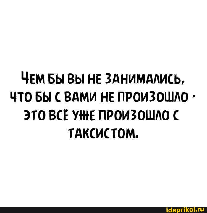 ЧЕМ БЫ ВЫ НЕ ЗАНИМАЛИСЬ,
ЧТО БЫ ВАМИ НЕ ПРОИЗОШЛО ЭТО ВСЁ УНЕ ПРОИЗОШЛО ТАКСИСТОМ.