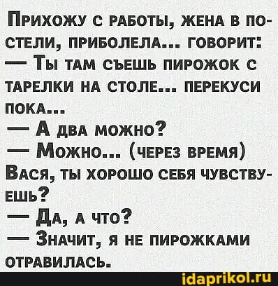 ПРИХОЖУ С РАБОТЫ, ЖЕНА В ПО-
СТЕЛИ, ПРИБОЛЕЛА... ГОВОРИТ:
- Ты ТАМ СЪЕШЬ ПИРОЖОК С ТАРЕЛКИ НА СТОЛЕ... ПЕРЕКУСИ ПОКА.
- А два можно?
- Можно... (ЧЕРЕЗ ВРЕМЯ)
ВАСЯ, ТЫ ХОРОШО СЕБЯ ЧУВСТВУ-
ЕШЬ?
- ДА, что?
- ЗНАЧИТ, Я НЕ ПИРОЖКАМИ ОТРАВИЛАСЬ.