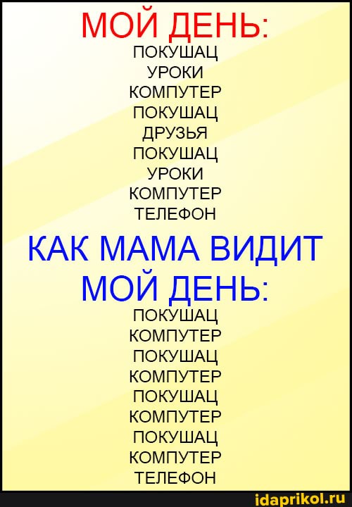 МОЙ ДЕНЬ:
ПОКУШАЦ УРОКИ КОМПУТЕР ПОКУШАЦ ДРУЗЬЯ ПОКУШАЦ УРОКИ КОМПУТЕР ТЕЛЕФОН
КАК МАМА ВИДИТ МОИ ДЕНЬ:
ПОКУШАЦ КОМПУТЕР ПОКУШАЦ КОМПУТЕР ПОКУШАЦ КОМПУТЕР ПОКУШАЦ КОМПУТЕР ТЕЛЕФОН