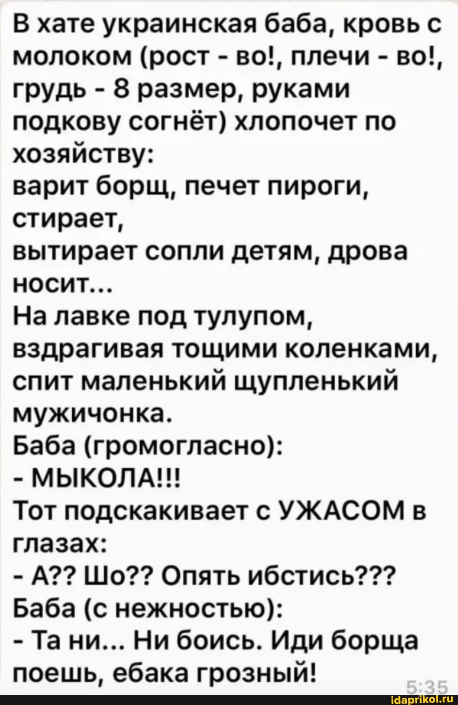 В хате украинская баба, кровь с молоком (рост - во!, плечи - во!, грудь - 8 размер, руками подкову согнёт) хлопочет по хозяйству:
варит борщ, печет пироги, стирает,
вытирает сопли детям, дрова носит...
На лавке под тулупом, вздрагивая тощими коленками, спит маленький щупленький мужичонка.
Баба (громогласно):
МЫКОЛА!!
Тот подскакивает с УЖАСОМ в глазах:
-А?? Шо?? Опять ибстись???
Баба (с нежностью):
- Та ни... Ни боись. Иди борща поешь, ебака грозный!