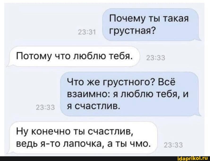 Почему ты такая грустная?
Потому что люблю тебя. 2333
Что же грустного? Всё взаимно: я люблю тебя, и я счастлив.
Ну конечно ты счастлив, ведь я-то лапочка, а ты чмо.