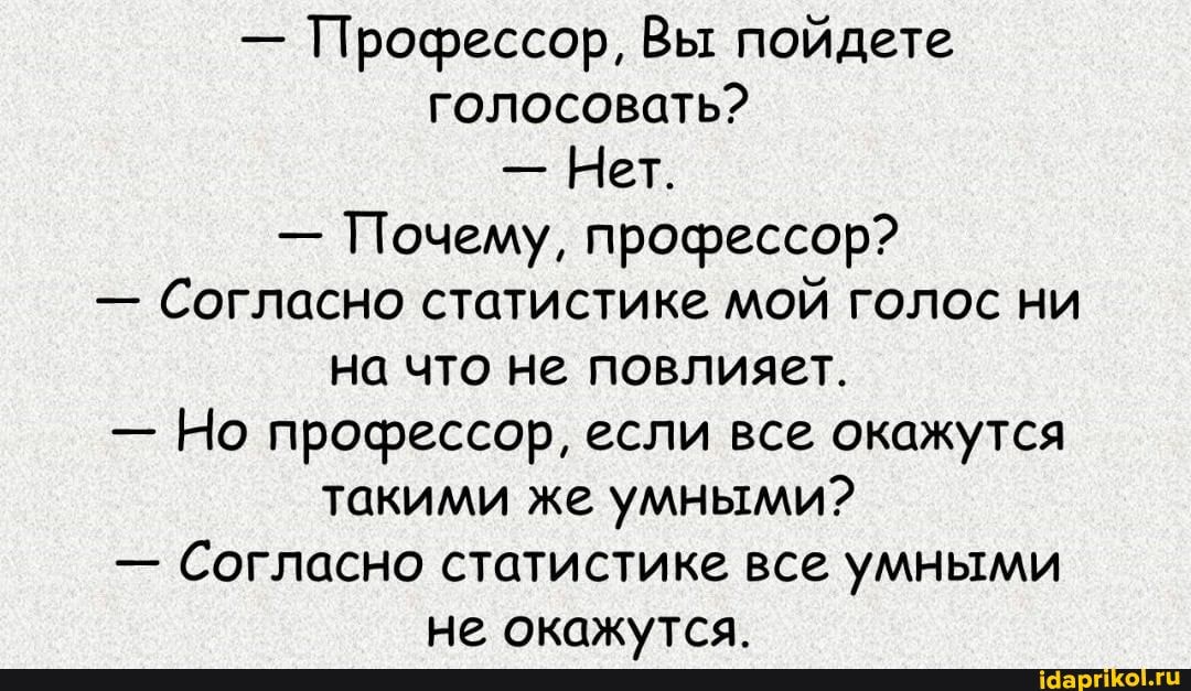 - Профессор, Вы пойдете голосовать?
Нет.
- Почему, профессор?
- Согласно статистике мой голос ни на что не повлияет.
- Но профессор, если все окажутся такими же умными?
- Согласно статистике все умными не окажутса.