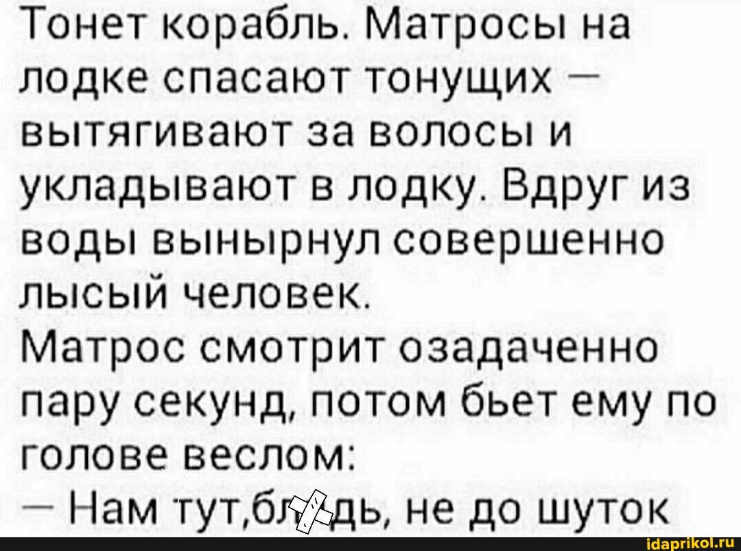 Тонет корабль. Матросы на лодке спасают тонущих - вытягивают за волосы и укладывают в лодку. Вдруг из воды вынырнул совершенно лысый человек.
Матрос смотрит озадаченно пару секунд, потом бьет ему по голове веслом:
- Нам тут,блдь, не до шуток