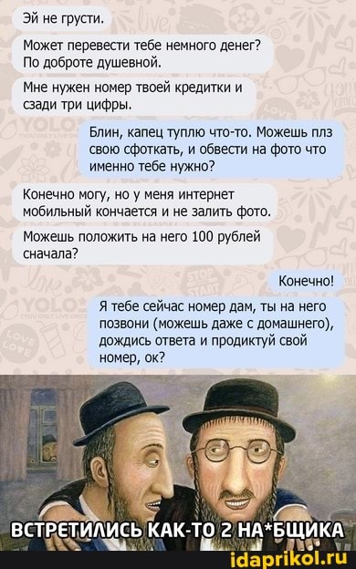 ЭЙ не грусти.
Может перевести тебе немного денег?
По доброте душевной.
Мне нужен номер твоей кредитки и сзади три цифры.
Блин, капец туплю что-то. Можешь плз свою сфоткать, и обвести на фото что именно тебе нужно?
Конечно могу, но у меня интернет мобильный кончается и не залить фото.
Можешь положить на него 100 рублей сначала?
Конечно!
Я тебе сейчас номер дам, ты на него позвони (можешь даже с домашнего), дождись ответа и продиктуй свой номер, ок?