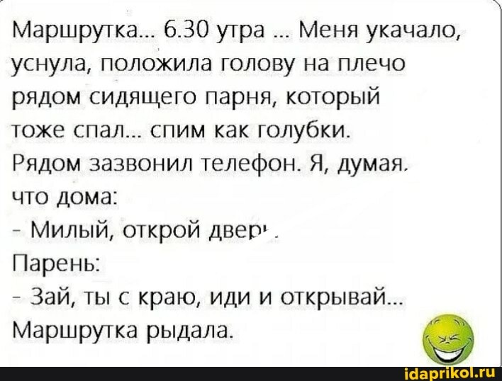 Маршрутка... 6.30 утра Меня укачало, уснула, положила голову на плечо рядом сидящего парня, который
тоже спал... спим как голубки.
Рядом зазвонил телефон. Я, думая.
что дома:
- Милый, открой двер'.
Парень:
- Зай, ты с краю, иди и открывай...
Маршрутка рыдала.