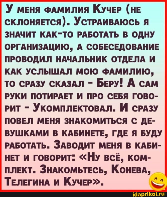 У меня ФАМИЛИЯ КУЧЕР (НЕ склоняЕтСЯ). УСТРАИВАЮСЬ Я ЗНАЧИТ КАК-ТО РАБОТАТЬ В ОДНУ
ОРГАНИЗАЦИЮ, А СОБЕСЕДОВАНИЕ ПРОВОДИЛ НАЧАЛЬНИК ОТДЕЛА И КАК УСЛЫШАЛ МОЮ ФАМИЛИЮ,
ТО СРАЗУ СКАЗАЛ - БЕРУ! А САМ РУКИ ПОТИРАЕТ И ПРО СЕБЯ ГОВО-
РИТ - УКОМПЛЕКТОВАЛ. И СРАЗУ ПОВЕЛ МЕНЯ ЗНАКОМИТЬСЯ С ДЕ-
ВУШКАМИ В КАБИНЕТЕ, ГДЕ Я БУДУ РАБОТАТЬ. ЗАВОДИТ МЕНЯ В КАБИ-
НЕТ И ГОВОРИТ: "НУ ВСЁ, КОМ-
ПЛЕКТ. ЗНАКОМЬТЕСЬ, КОНЕВА,
ТЕЛЕГИНА И КУЧЕР".