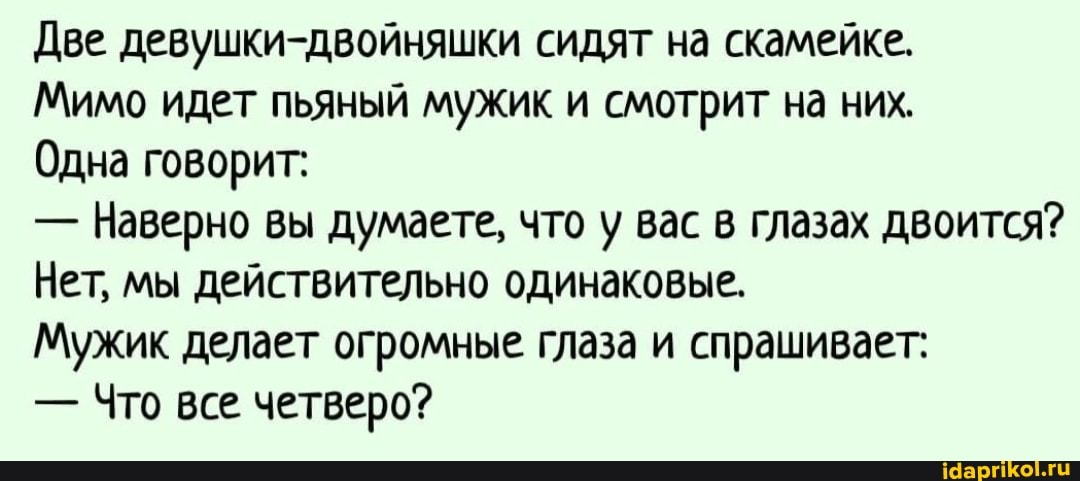 Две девушки-двойняшки сидят на скамейке.
Мимо идет пьяный мужик и смотрит на них.
Одна говорит:
- Наверно вы думаете, что у вас в глазах двоится?
Нет, мы действительно одинаковые.
Мужик делает огромные глаза и спрашивает:
- Что все четверо?