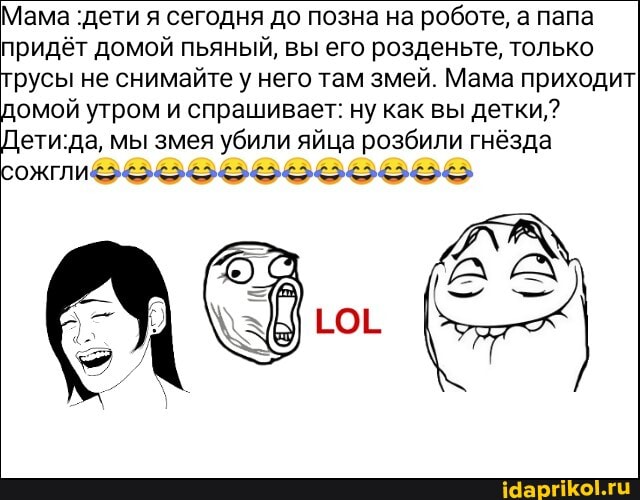 Мама ‹дети я сегодня до позна на роботе, а папа
придёт домой пьяный, вы его розденьте, только
русы не снимайте у него там змей. Мама приходит
омой утром и спрашивает: ну как вы детки,?
ети:да, мы змея убили яйца розбили гнёзда