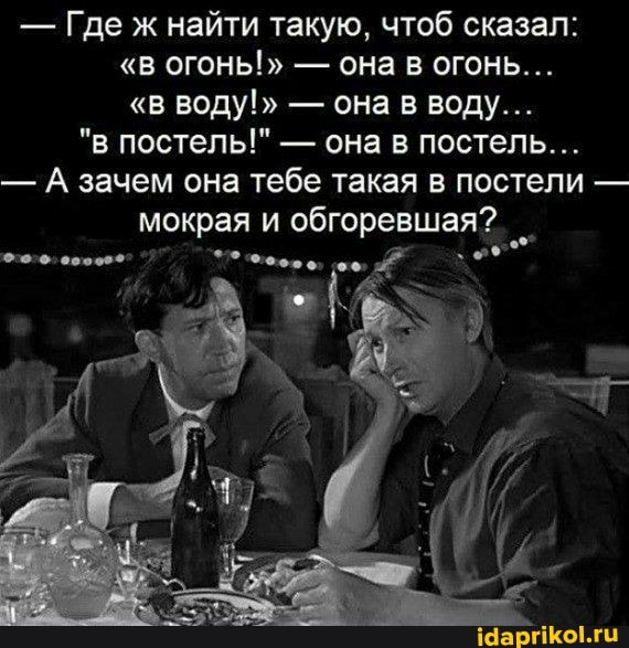 - Где ж найти такую, чтоб сказал:
"в ОГОНЬ!" - она в огонь...
"в воду!" - она в воду...
"в постель!" - она в постель...
- А зачем она тебе такая в постели - мокрая и обгоревшая?