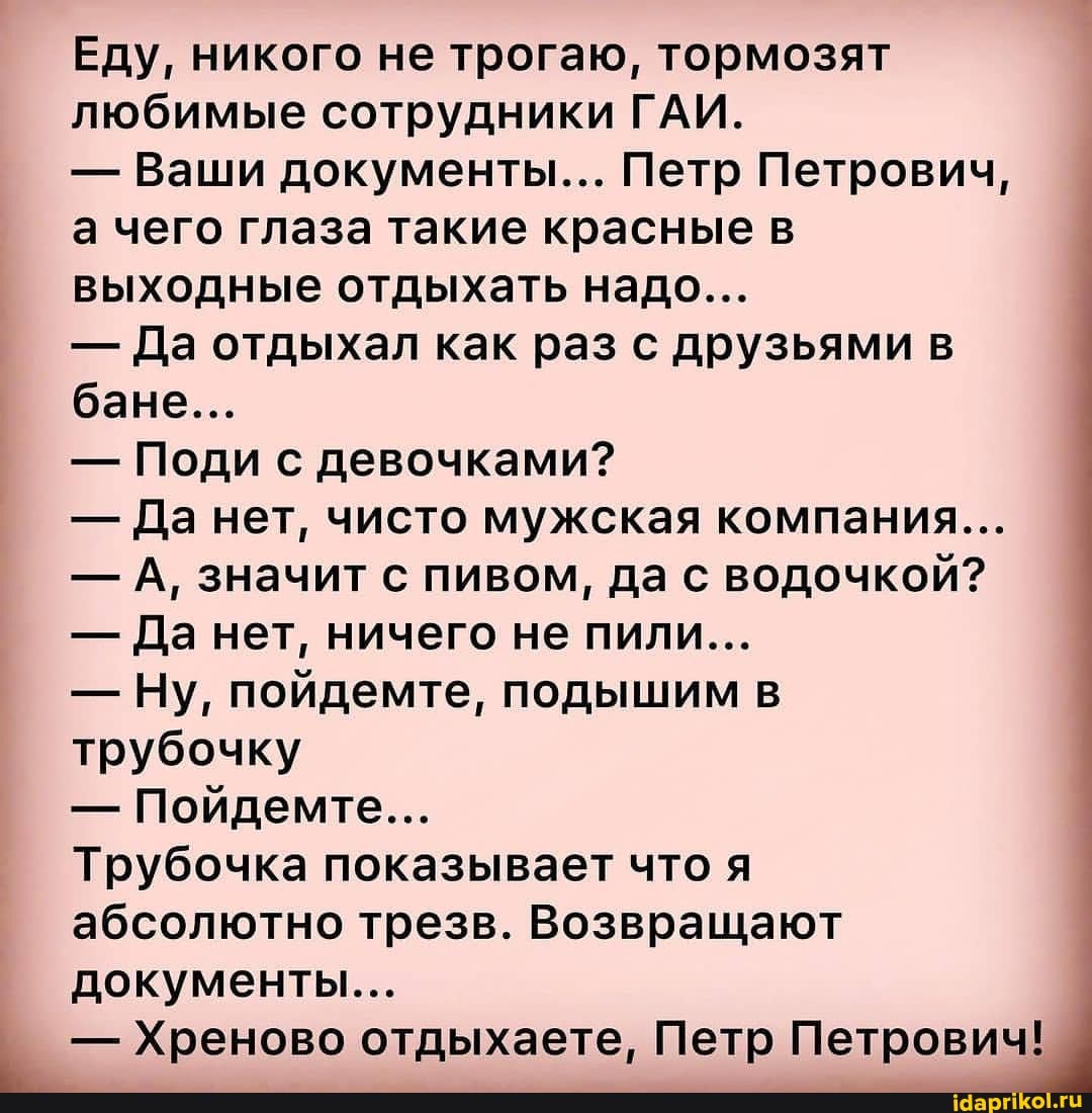 Еду, никого не трогаю, тормозят любимые сотрудники ГАИ.
- Ваши документы... Петр Петрович, а чего глаза такие красные в выходные отдыхать надо...
- Да отдыхал как раз с друзьями в бане...
- Поди с девочками?
- Да нет, чисто мужская компания...
- А, значит с пивом, да с водочкой?
- Да нет, ничего не пили...
- Ну, пойдемте, подышим в трубочку
- Пойдемте...
Трубочка показывает что я абсолютно трезв. Возвращают документы...
- Хреново отдыхаете, Петр Петрович!