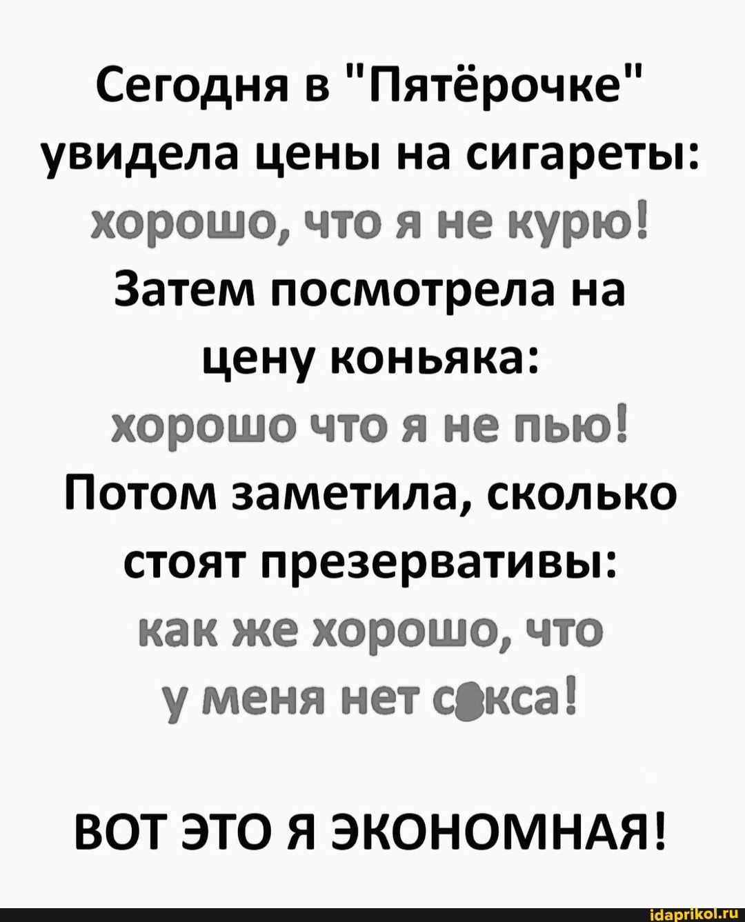 Сегодня в "Пятёрочке" увидела цены на сигареты: хорошо, что я не курю!
Затем посмотрела на цену коньяка: хорошо что я не пью!
Потом заметила, сколько стоят презервативы: как же хорошо, что у меня нет сдкса!
ВОТ ЭТО Я ЭКОНОМНАЯ!