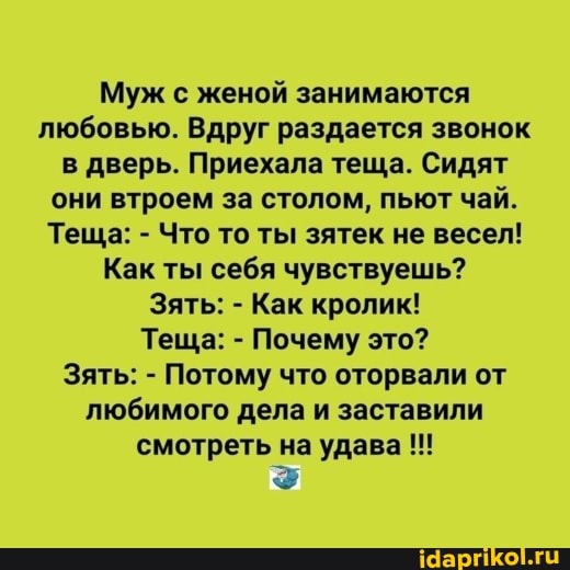Муж с женой занимаются любовью. Вдруг раздается звонок в дверь. Приехала теща. Сидят они втроем за столом, пьют чай.
Теща: - Что то ты зятек не весел!
Как ты себя чувствуешь?
Зять: - Как кролик!
Теща: - Почему это?
Зять: - Потому что оторвали от любимого дела и заставили смотреть на удава
