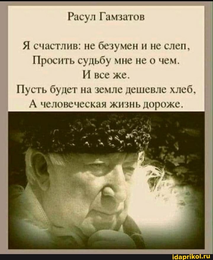 Расул Гамзатов
Я счастлив: не безумен и не слеп,
Просить судьбу мне не о чем.
И все же.
Пусть будет на земле дешевле хлеб,
А человеческая жизнь дороже.