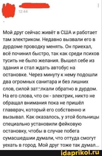 Мой друг сейчас живёт в США и работает там электриком. Недавно вызвали его в дурдоме проводку менять. Он приехал,
всё починил быстро, так как среди психов тусить не было желания. Вышел себе из здания и стал ждать автобус на
остановке. Через минуту к нему подошли два огромных санитара и без лишних
'слов, силой затолкали обратно в дурдом.
На его слова, что он - электрик, никто не
'обращал внимания пока не пришёл главврач, который его собственно и вызывал. Как оказалось, у этой больницы специально установили фейковую остановку, чтобы в случае побега сумасшедшии думали, что оттуда смогут уехать в город. Мой друг тоже так дума