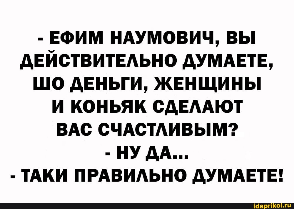 - ЕФИМ НАУМОВИЧ, ВЫ ДЕЙСТВИТЕЛЬНО ДУМАЕТЕ,
ШО ДЕНЬГИ, ЖЕНЩИНЫ И КОНЬЯК СДЕЛАЮТ ВАС СЧАСТЛИВЫМ?
- НУДА...
- ТАКИ ПРАВИЛЬНО ДУМАЕТЕ!