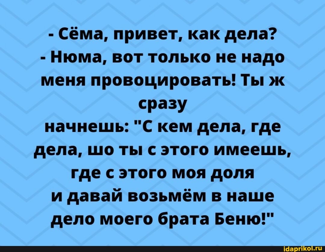 - Сёма, привет, как дела?
- Нюма, вот только не надо меня провоцировать! Ты ж сразу начнешь: "С кем дела, где дела, шо ты с этого имеешь, где с этого моя доля и давай возьмём в наше дело моего брата Беню!"