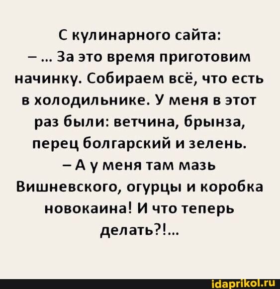 кулинарного сайта:
За это время приготовим начинку. Собираем всё, что есть в холодильнике. У меня в этот раз были: ветчина, брынза, перец болгарский и зелень.
А уменя там мазь
Вишневского, огурцы и коробка новокаина! И что теперь делать?!...