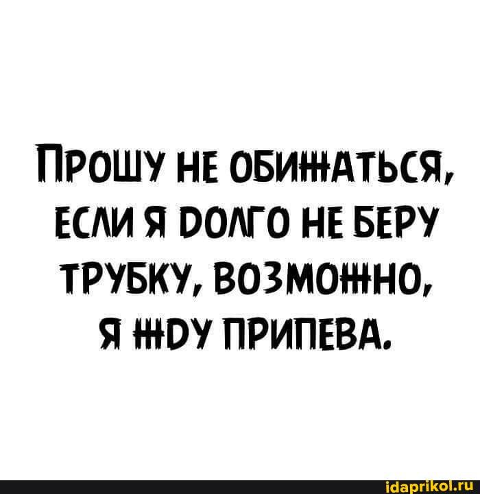 ПРОШУ НЕ ОБИНАТЬСЯ,
ЕСЛИ Я ООЛГО НЕ БЕРУ ТРУБКУ, ВОЗМОННО,
Я НОУ ПРИПЕВА.