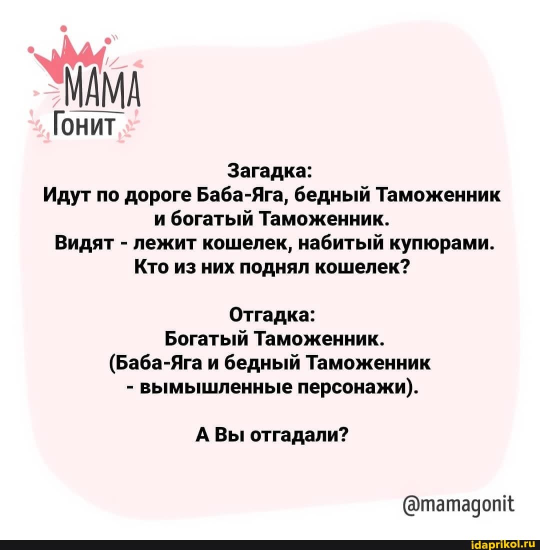 МАМА
Гонит
Загадка:
Идут по дороге Баба-Яга, бедный Таможенник и богатый Таможенник.
Видят - лежит кошелек, набитый купюрами.
Кто из них поднял кошелек?
Отгадка:
Богатый Таможенник.
(Баба и бедный Таможенник
- вымышленные персонажи).
А Вы отгадали?
@татадопк