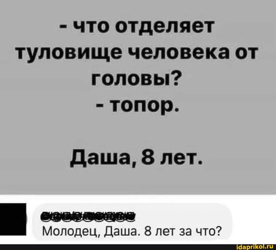 - что отделяет туловище человека от головы?
- топор.
Даша, 8 лет.
Молодец, Даша. 8 лет за что?