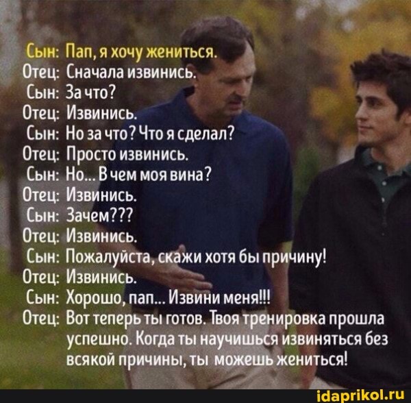Сын: Пап, я хочу жениться.
Отец: Сначала извинись.
Сын: Зато?
Отец; Извинись.
(Сын: Но за что? Что я сделал?
Отец: Просто извинись.
Сын: Но... В чем моя вина?
Отец: Извинись.
Сын: Зачем???
Отец: Извинись.
Сын: Пожалуйста, скажи хотя бы причину!
Отец: Извинись.
Сын: Хорошо, пап... Извини меня!
Отец: Вот теперь ты готов. Твоя тренировка прошла успешно. Когдаты всякой причины, ты
ировка прошла извиняться без жениться!