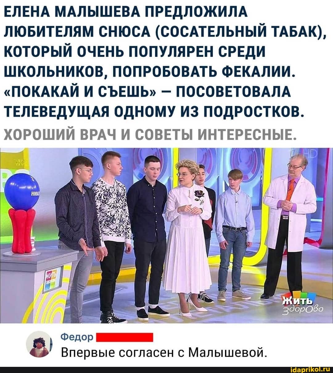 ЕЛЕНА МАЛЫШЕВА ПРЕДЛОЖИЛА
ЛЮБИТЕЛЯМ СНЮСА (СОСАТЕЛЬНЫЙ ТАБАК),
КОТОРЫЙ ОЧЕНЬ ПОПУЛЯРЕН СРЕДИ
ШКОЛЬНИКОВ, ПОПРОБОВАТЬ ФЕКАЛИИ.
ПОСОВЕТОВАЛА
ТЕЛЕВЕДУЩАЯ ОДНОМУ ИЗ ПОДРОСТКОВ.
ХОРОШИЙ ВРАЧ И СОВЕТЫ р
Впервые согласен с Малышевой.