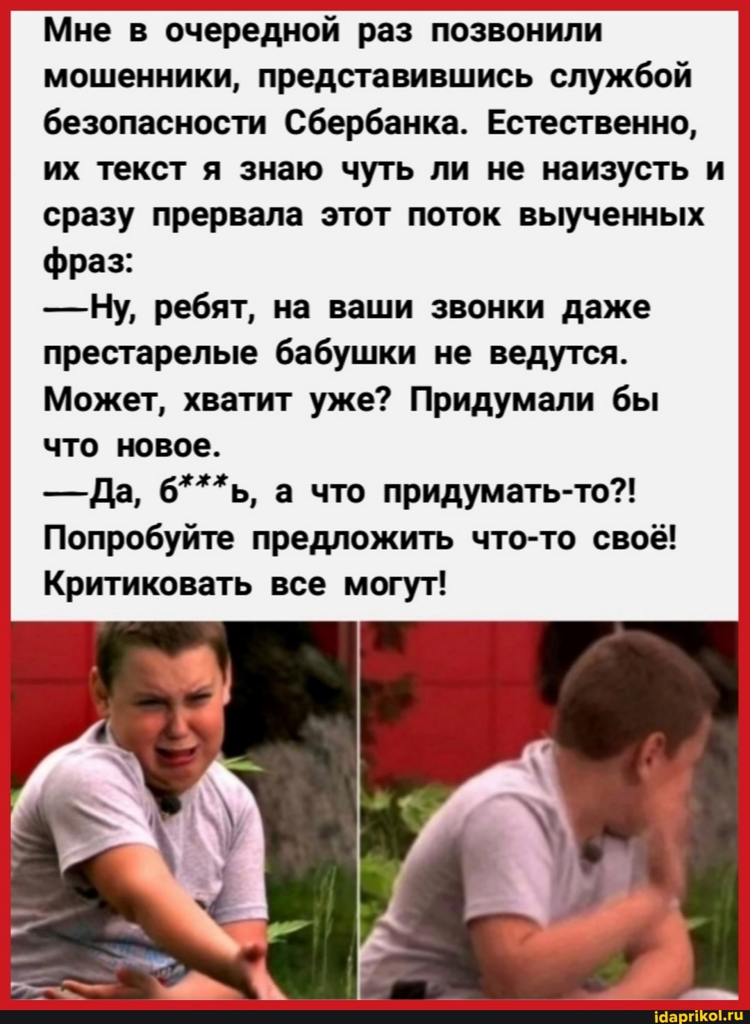 Мне в очередной раз позвонили мошенники, представившись службой безопасности Сбербанка. Естественно, их текст я знаю чуть ли не наизусть и сразу прервала этот поток выученных фраз:
- Ну, ребят, на ваши звонки даже престарелые бабушки не ведутся.
Может, хватит уже? Придумали бы что новое.
- Да, 6***ь, а что придумать-то?!
Попробуйте предложить что-то своё!
Критиковать все могут!