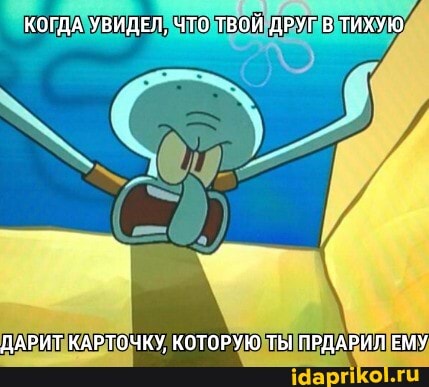 КОГДА УВИДЕЛ, ЧТО ТВОЙ ДРУГ В ТИХУЮ
ДАРИТ КАРТОЧКУ, КОТОРУЮ ТЫ ПРДАРИЛ ЕМУ