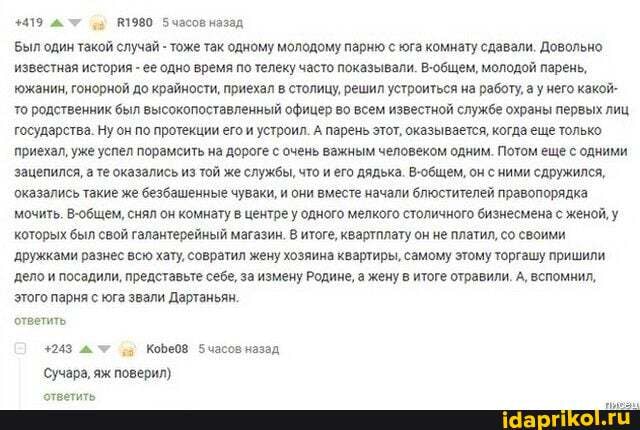 +419 #1980 часов назад
Выл один такой случай - тоже так одному молодому парню с юга комнату сдавали. Довольно известная история - ее одно время по телеку часто показывали. В-общем, молодой парень, южанин, гонорной до крайности, приехал в столицу, решил устроиться на работу, а у него какой- то родственник был высокопоставленный офицер во всем известной службе охраны первых лиц государства. Ну он по протекции его и устроил. А парень этот, оказывается, когда еще только.
приехал, уже успел порамсить на дороге с очень важным человеком одним. Потом еще с одними зацепился, а те оказались из той же службы, что и его дядька. В-общем, он сними сдружился, оказались такие же безбашенные чуваки, и они вместе начали блюстителей правопорядка мочить. В-общем, снял он комнату в центре у одного мелкого столичного бизнесмена с женой, у которых был свой галантерейный магазин. В итоге, квартплату он не платил, со своими дружками разнес всю хату, совратил жену хозяина квартиры, самому этому торгашу пришили дело и посадили, представьте себе, за измену Родине, а жену в итоге отравили. А, вспомнил, этого парня с юга звали Дартаньян.
ответить
+243 У Кобе08 часов назад
Сучара, яж поверил)