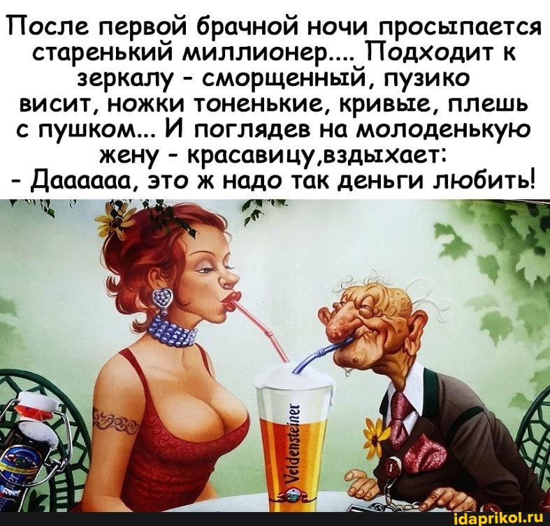 После первой брачной ночи просыпается старенький миллионер.... Подходит к зеркалу - сморщенный, пузико висит, ножки тоненькие, кривые, плешь с пушком... И поглядев на молоденькую жену - красавицу вздыхает:
- Даааааа, это ж надо так деньги любить!