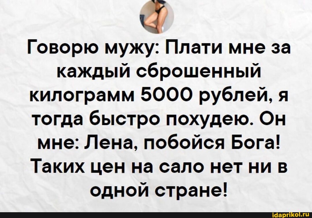 Говорю мужу: Плати мне за каждый сброшенный килограмм 5000 рублей, я тогда быстро похудею. Он мне: Лена, побойся Бога!
Таких цен на сало нет ни в одной стране!