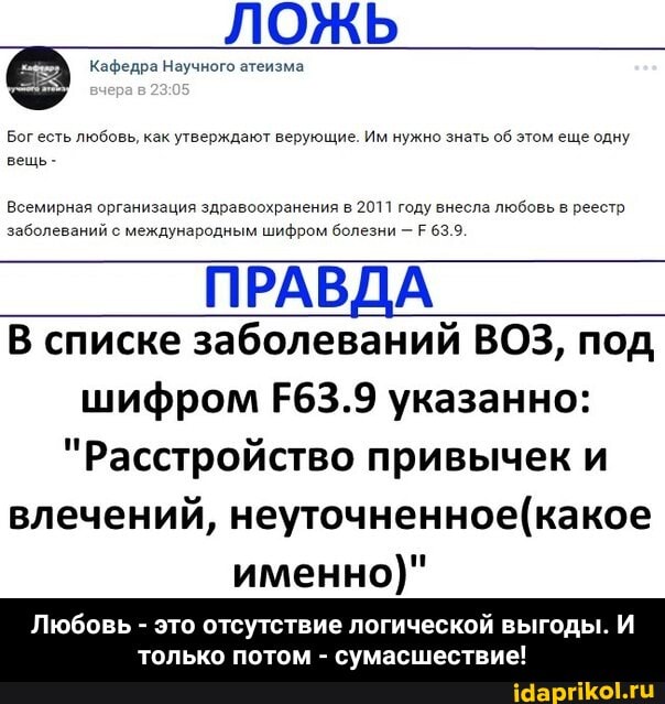 ЛОЖЬ
Кафедра Научного атеизма
Бог есть любовь, как утверждают верующие. Им нужно знать об этом еще одну вещь-
Всемирная организация здравоохранения в 2011 году внесла любовь в реестр заболеваний с международным шифром болезни - 63.9
ПРАВДА В списке заболеваний ВОЗ, под шифром Е63.9 указанно:
"Расстройство привычек и влечений, именно)"
Любовь это отсутствие логической выгоды.
только потом сумасшествие! - Любовь - это отсутствие логической выгоды. И только потом - сумасшествие!