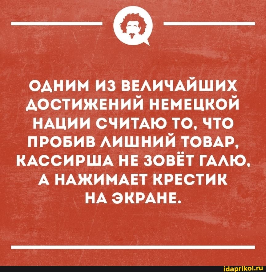ОДНИМ ИЗ ВЕЛИЧАЙШИХ ДОСТИЖЕНИЙ НЕМЕЦКОЙ НАЦИИ СЧИТАЮ ТО, ЧТО ПРОБИВ ЛИШНИЙ ТОВАР,
КАССИРША НЕ ЗОВЁТ ГАЛЮ,
А НАЖИМАЕТ КРЕСТИК НА ЭКРАНЕ.