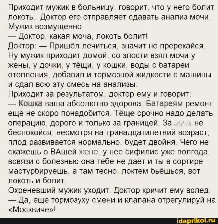 Приходит мужик в больницу, говорит, что у него болит локоть. Доктор его отправляет сдавать анализ мочи
Мужик возмущенно:
- Доктор, какая моча, локоть болит!
Доктор: - Пришёл лечиться, значит не пререкайся
Ну мужик приходит домой, со злости взял мочи у жены, у дочки, у тёщи, у кошки, воды с батареи отопления, добавил и тормозной жидкости с машины и сдал всю эту смесь на анализы.
Приходит за результатом, доктор ему и говорит:
- Кошка ваша абсолютно здорова. Батареям ремонт ещё не скоро понадобится. Тёще срочно надо делать операцию, дорого и только за границей. За не беспокойся, несмотря на тринадцатилетний возраст, плод развивается нормально, будет двойня. Чего не скажешь о ВАшей жене, у нее сифилис уже полгода, всвязи с болезнью она тебе не даёт и ты в сортире мастурбируешь, а там тесно, локтем бьёшься, вот локоть и болит.
Охреневший мужик уходит. Доктор кричит ему вслед:
- Да, еще тормозуху смени и клапана отрегулируй на
"Москвиче"!