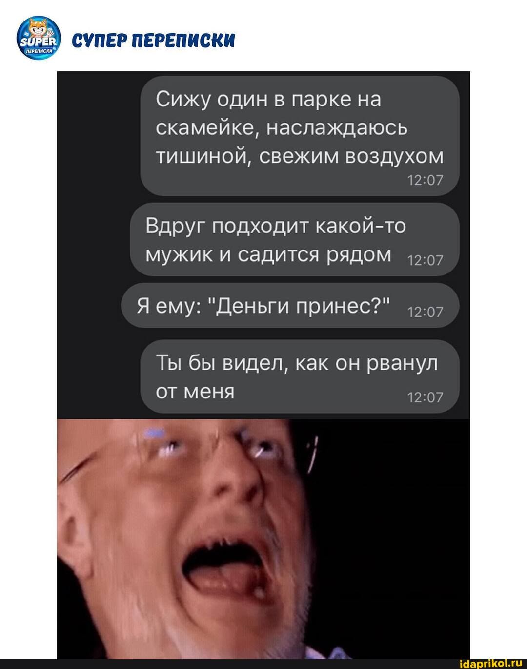 СУПЕР ПЕРЕПИСКИ
Сижу один в парке на скамейке, наслаждаюсь
тишиной, свежим воздухом
Вдруг подходит какой-то мужик и садится рядом
Я ему: "Деньги принес?"
Ты бы видел, как он рванул от меня