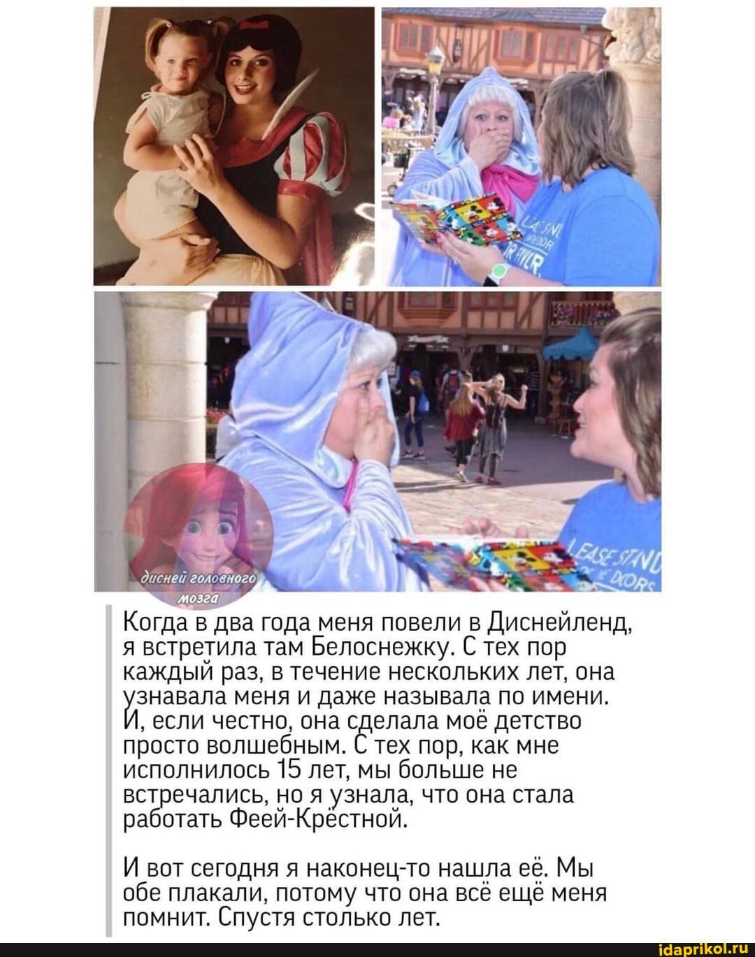 Когда в два года меня повели в Диснейленд,
головного)
я встретила там Белоснежку. С тех пор
каждый раз, в течение нескольких лет, она знавала меня и даже называла по имени.
' если честно, она сделала моё детство просто волшебным. С тех пор, как мне исполнилось 15 лет, мы больше не встречались, но я узнала, что она стала работать Феей-Крёстной.
И вот сегодня я наконец-то нашла её. Мы обе плакали, потому что она всё ещё меня помнит. Спустя столько лет.